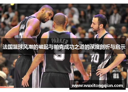 法国篮球风潮的崛起与帕克成功之道的深度剖析与启示