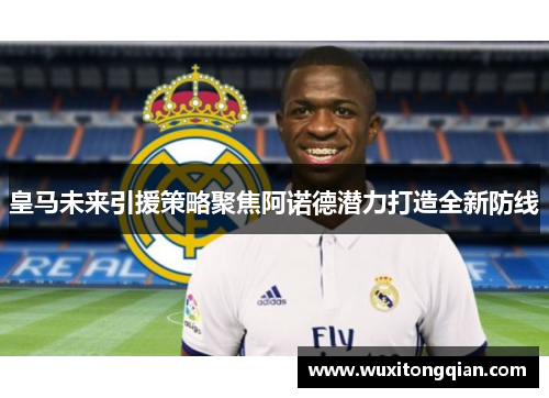 皇马未来引援策略聚焦阿诺德潜力打造全新防线